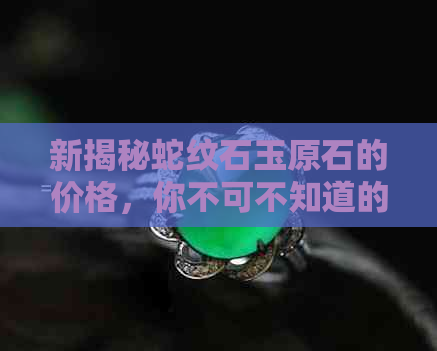 新揭秘蛇纹石玉原石的价格，你不可不知道的市场行情和投资潜力