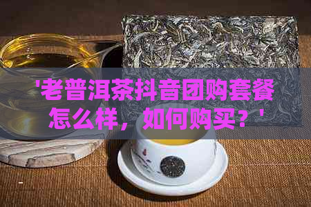 '老普洱茶抖音团购套餐怎么样，如何购买？'