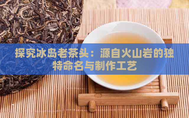 探究冰岛老茶头：源自火山岩的独特命名与制作工艺