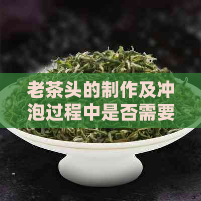 老茶头的制作及冲泡过程中是否需要进行洗茶？如何正确洗茶以保持茶叶品质？