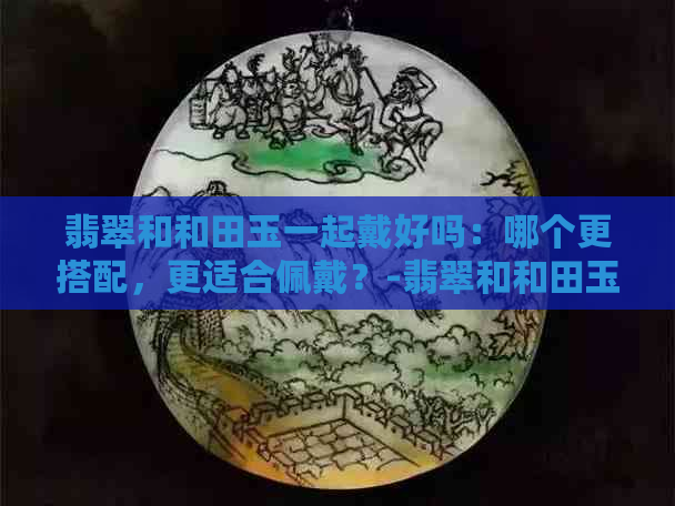 翡翠和和田玉一起戴好吗：哪个更搭配，更适合佩戴？-翡翠和和田玉能一起佩戴吗