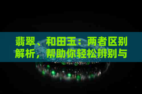 翡翠、和田玉：两者区别解析，帮助你轻松辨别与选择