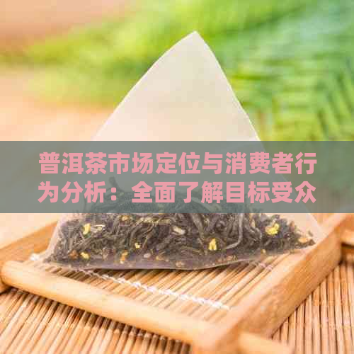 普洱茶市场定位与消费者行为分析：全面了解目标受众及市场趋势