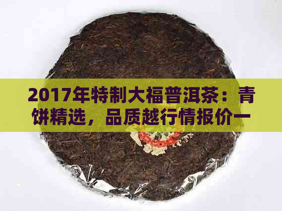 2017年特制大福普洱茶：青饼精选，品质越行情报价一览