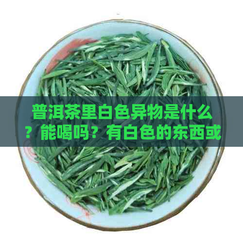 普洱茶里白色异物是什么？能喝吗？有白色的东西或絮状物溶于普洱茶中。