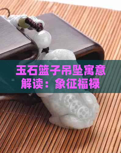 玉石篮子吊坠寓意解读：象征福禄寿喜，财运亨通