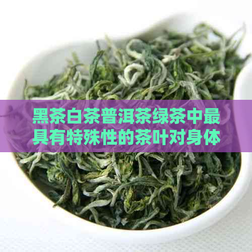 黑茶白茶普洱茶绿茶中更具有特殊性的茶叶对身体的好处是什么？