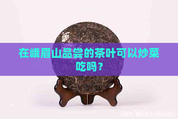 在峨眉山品尝的茶叶可以炒菜吃吗？