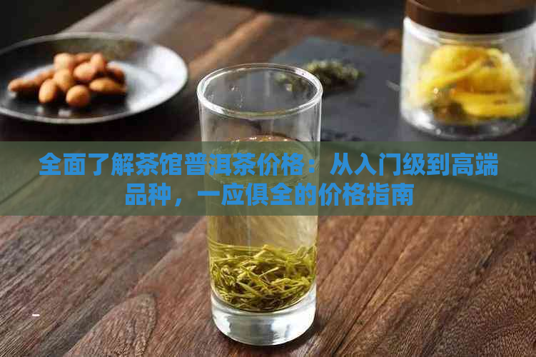 全面了解茶馆普洱茶价格：从入门级到高端品种，一应俱全的价格指南