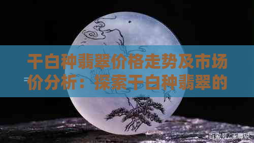 干白种翡翠价格走势及市场价分析：探索干白种翡翠的魅力与价值