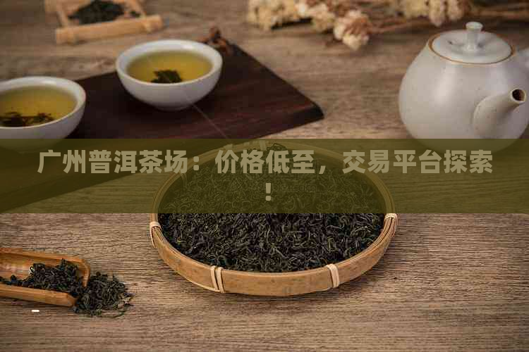 广州普洱茶场：价格低至，交易平台探索！