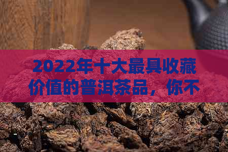 2022年十大更具收藏价值的普洱茶品，你不可错过！