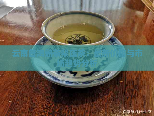 云南普洱熟茶紧压茶：最新价格与市场趋势分析