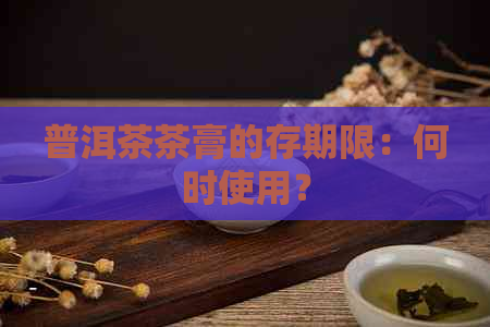 普洱茶茶膏的存期限：何时使用？