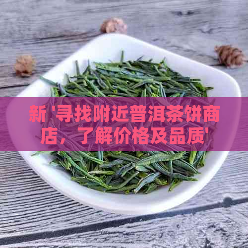 新 '寻找附近普洱茶饼商店，了解价格及品质'