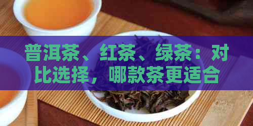 普洱茶、红茶、绿茶：对比选择，哪款茶更适合你？