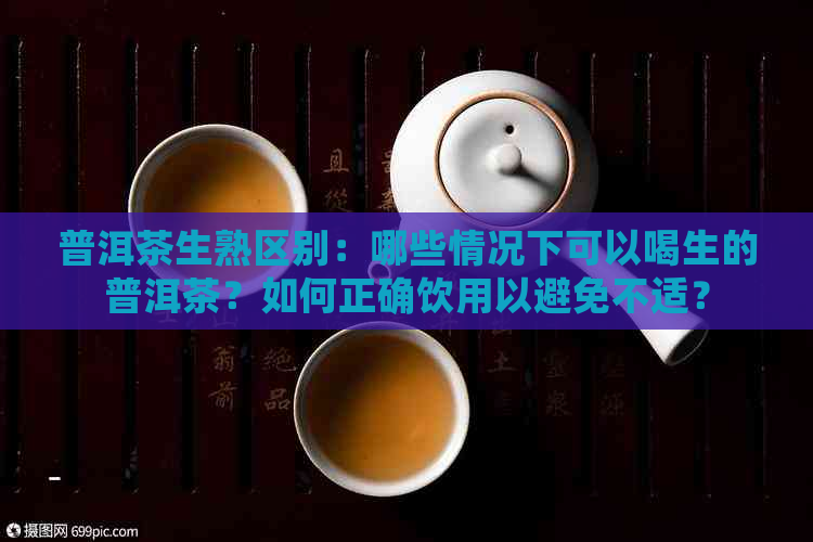 普洱茶生熟区别：哪些情况下可以喝生的普洱茶？如何正确饮用以避免不适？