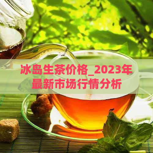 冰岛生茶价格_2023年最新市场行情分析