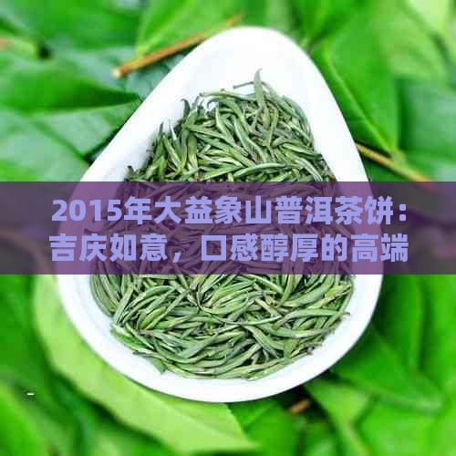 2015年大益象山普洱茶饼：吉庆如意，口感醇厚的高端生茶