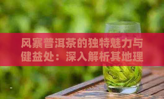 风寨普洱茶的独特魅力与健益处：深入解析其地理、制作工艺及口感特点