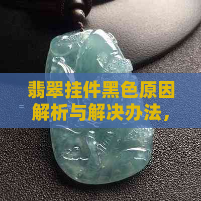 翡翠挂件黑色原因解析与解决办法，了解这些才能保护好你的翡翠饰品