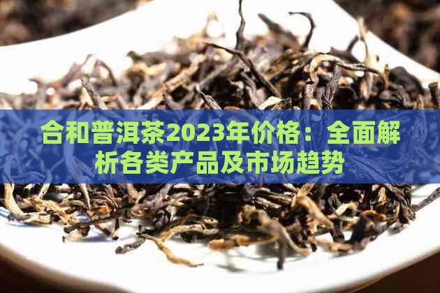 合和普洱茶2023年价格：全面解析各类产品及市场趋势