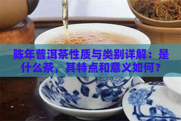 陈年普洱茶性质与类别详解：是什么茶，其特点和意义如何？