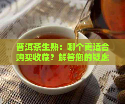 普洱茶生熟：哪个更适合购买收藏？解答您的疑虑和选择