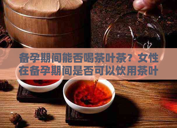 备孕期间能否喝茶叶茶？女性在备孕期间是否可以饮用茶叶？请提供相关信息。