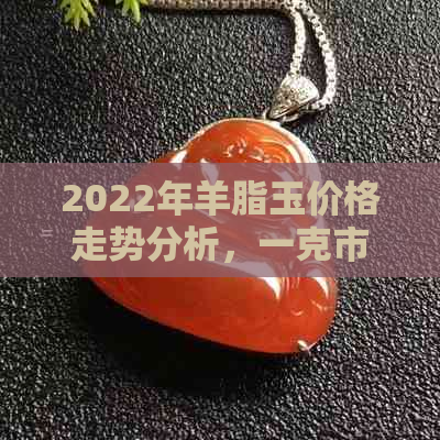 2022年羊脂玉价格走势分析，一克市场价值是多少？