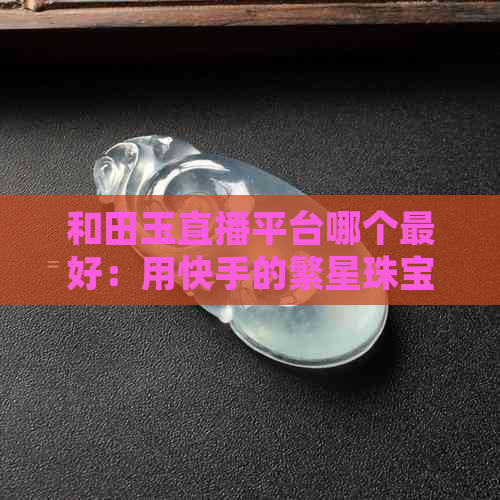 和田玉直播平台哪个更好：用快手的繁星珠宝买到信赖的正品吗？