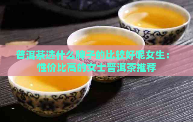 普洱茶选什么牌子的比较好呢女生： 性价比高的女士普洱茶推荐