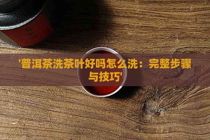 '普洱茶洗茶叶好吗怎么洗：完整步骤与技巧'