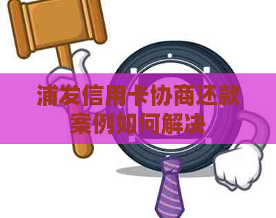 浦发信用卡协商还款案例如何解决