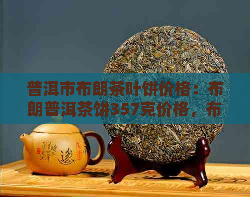 普洱市布朗茶叶饼价格：布朗普洱茶饼357克价格，布朗山普洱茶饼价格。