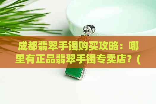 成都翡翠手镯购买攻略：哪里有正品翡翠手镯专卖店？(可以加)