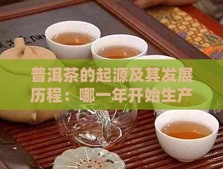 普洱茶的起源及其发展历程：哪一年开始生产和普及？