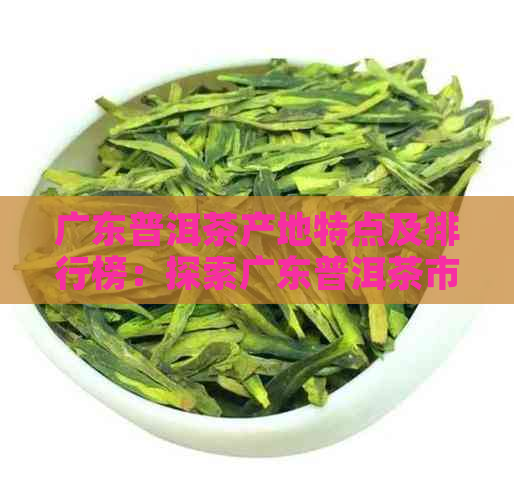 广东普洱茶产地特点及排行榜：探索广东普洱茶市场