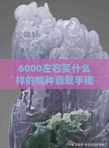 6000左右买什么样的糯种翡翠手镯好看：6000元预算下的翡翠选择与推荐