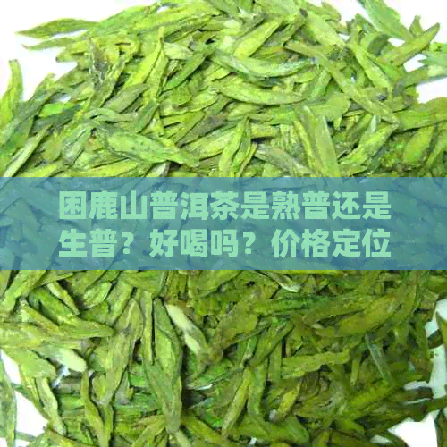 困鹿山普洱茶是熟普还是生普？好喝吗？价格定位如何？产区在哪里？