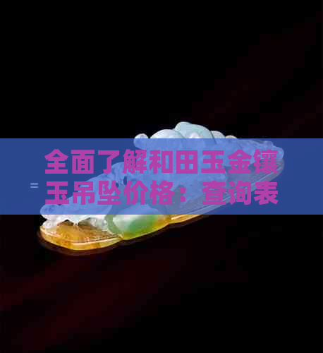 全面了解和田玉金镶玉吊坠价格：查询表、品质对比与选购指南