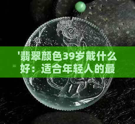 '翡翠颜色39岁戴什么好：适合年轻人的更佳选择'