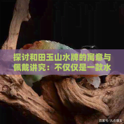 探讨和田玉山水牌的寓意与佩戴讲究：不仅仅是一款水玉饰品