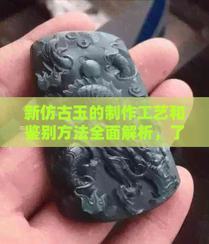 新仿古玉的制作工艺和鉴别方法全面解析，了解其品质与价值的关键要点