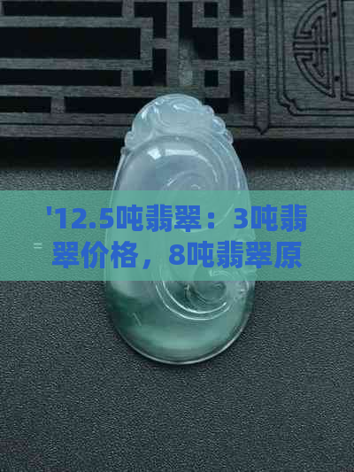 '12.5吨翡翠：3吨翡翠价格，8吨翡翠原石重，1180公斤翡翠现价'