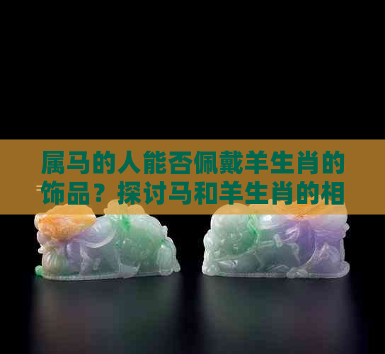 属马的人能否佩戴羊生肖的饰品？探讨马和羊生肖的相配性及影响