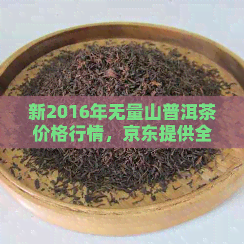 新2016年无量山普洱茶价格行情，京东提供全方位的价格参考。