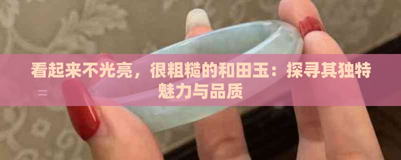 看起来不光亮，很粗糙的和田玉：探寻其独特魅力与品质