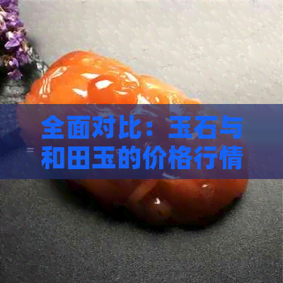 全面对比：玉石与和田玉的价格行情及其差异，助您轻松选购！