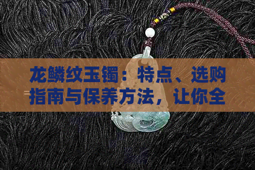 龙鳞纹玉镯：特点、选购指南与保养方法，让你全面了解和拥有这一传统珠宝